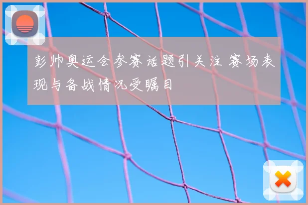 彭帅奥运会参赛话题引关注 赛场表现与备战情况受瞩目