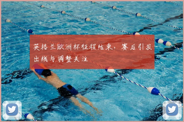 英格兰欧洲杯征程结束,赛后引发出线与调整关注