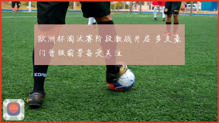 欧洲杯淘汰赛阶段激战开启 多支豪门晋级前景备受关注