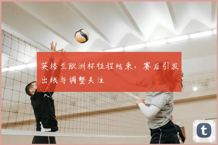 英格兰欧洲杯征程结束,赛后引发出线与调整关注