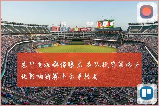意甲老板群像曝光 各队投资策略分化影响新赛季竞争格局