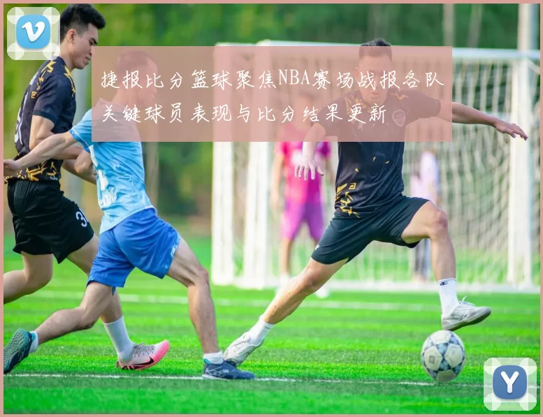捷报比分篮球聚焦NBA赛场战报各队关键球员表现与比分结果更新