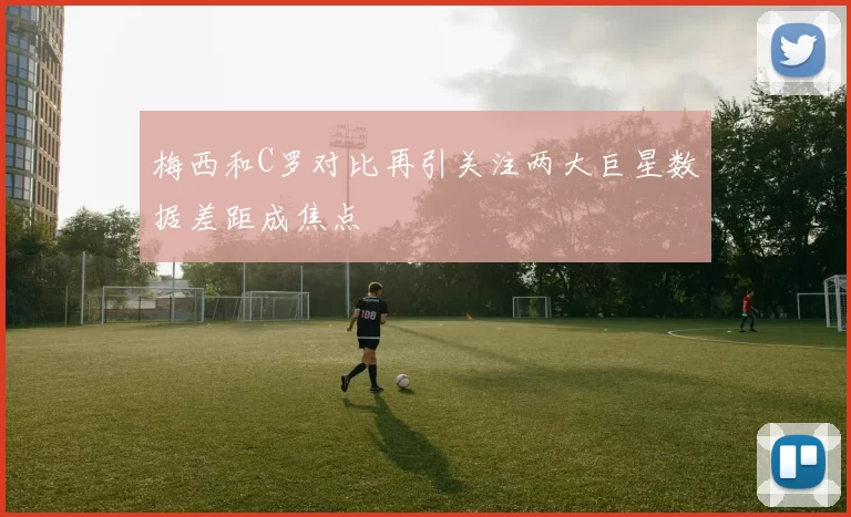 梅西和C罗对比再引关注两大巨星数据差距成焦点