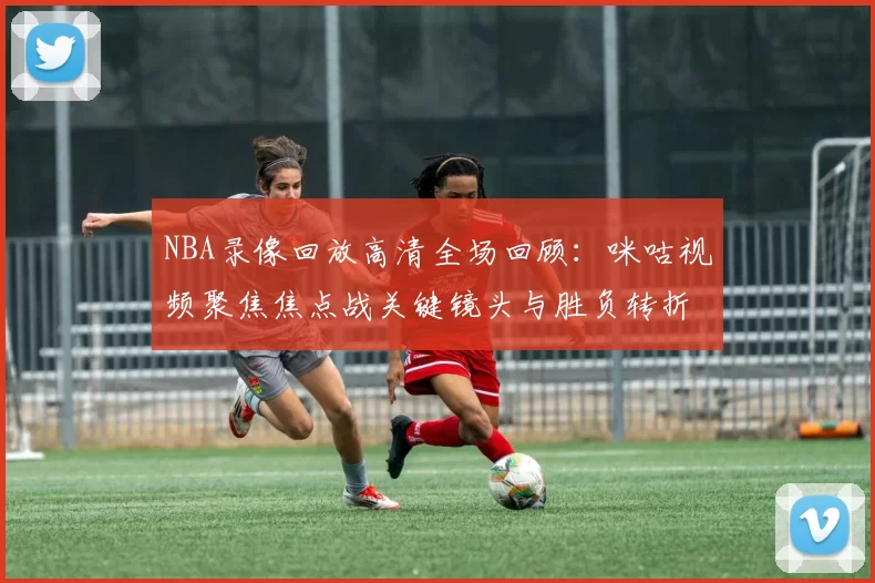 NBA录像回放高清全场回顾：咪咕视频聚焦焦点战关键镜头与胜负转折