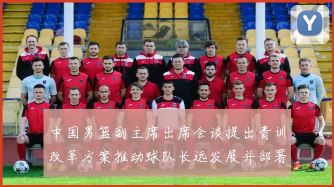 中国男篮副主席出席会谈提出青训改革方案推动球队长远发展并部署实施