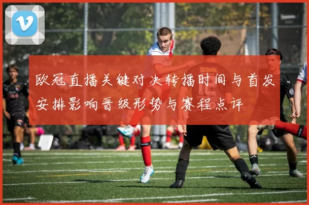 欧冠直播关键对决转播时间与首发安排影响晋级形势与赛程点评