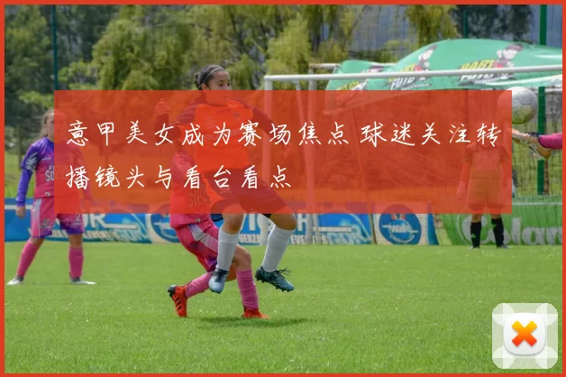 意甲美女成为赛场焦点 球迷关注转播镜头与看台看点