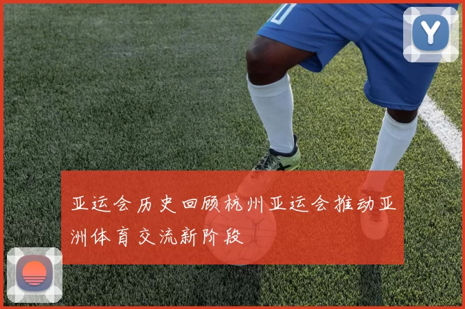亚运会历史回顾杭州亚运会推动亚洲体育交流新阶段