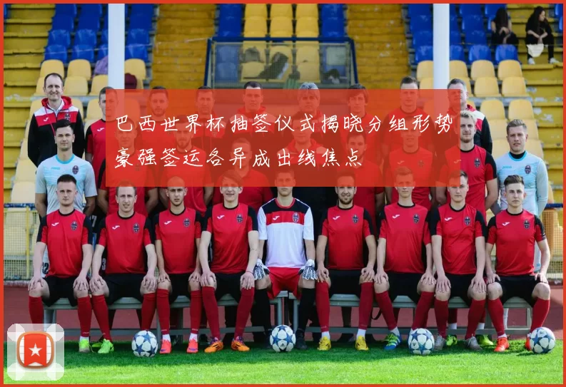 巴西世界杯抽签仪式揭晓分组形势豪强签运各异成出线焦点