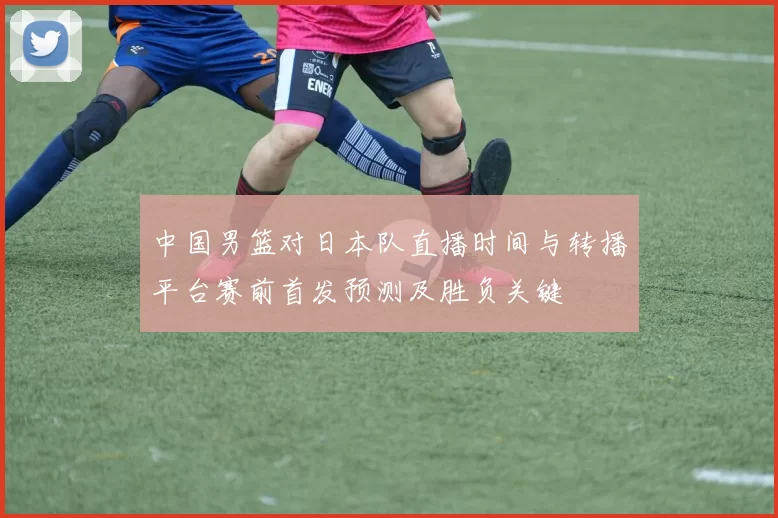 中国男篮对日本队直播时间与转播平台赛前首发预测及胜负关键