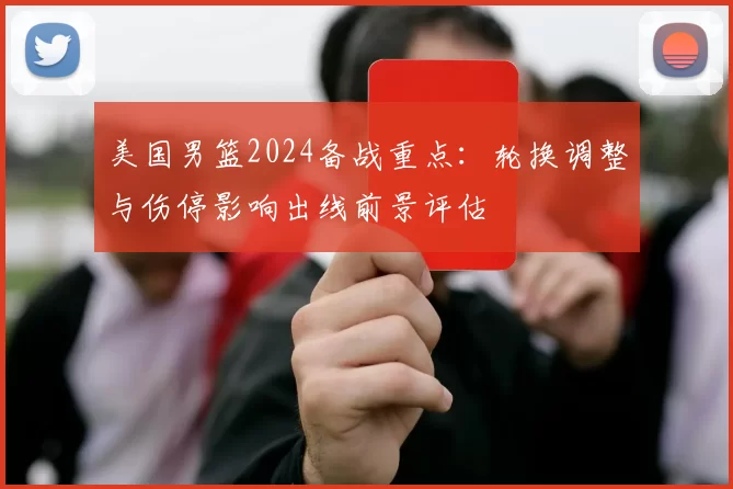 美国男篮2024备战重点：轮换调整与伤停影响出线前景评估