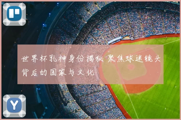 世界杯乳神身份揭秘 聚焦球迷镜头背后的国家与文化