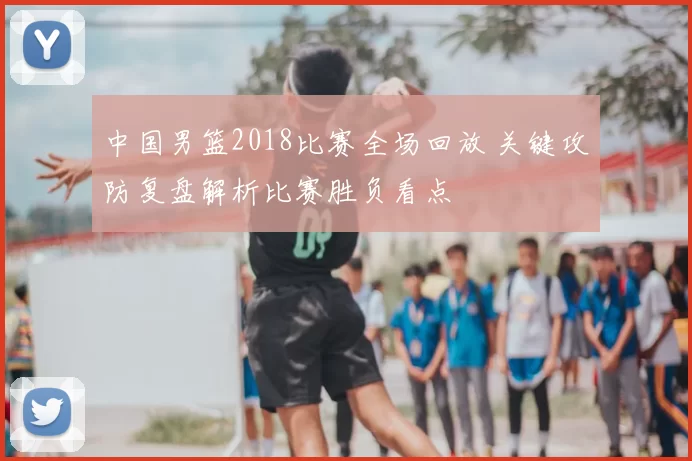 中国男篮2018比赛全场回放 关键攻防复盘解析比赛胜负看点