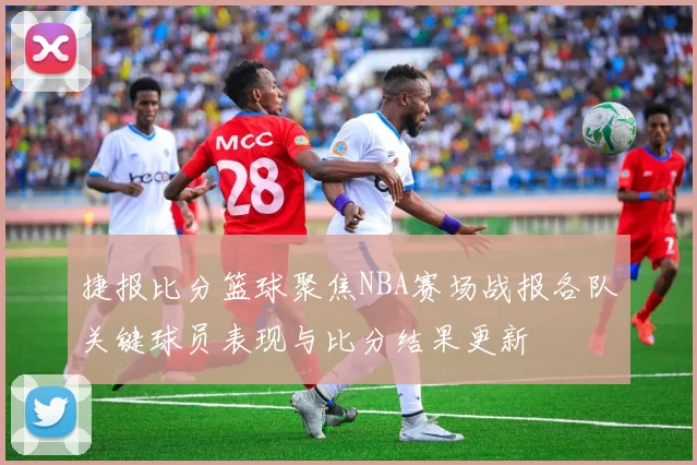 捷报比分篮球聚焦NBA赛场战报各队关键球员表现与比分结果更新