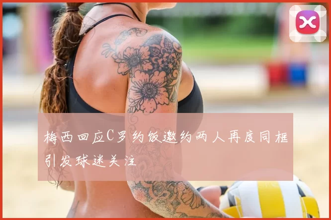 梅西回应C罗约饭邀约两人再度同框引发球迷关注