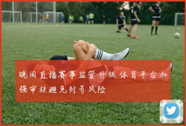 晚间直播赛事监管升级 体育平台加强审核避免封号风险