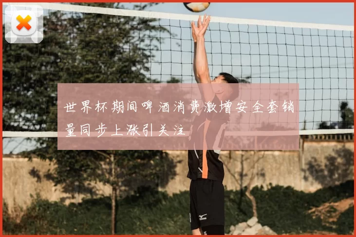 世界杯期间啤酒消费激增安全套销量同步上涨引关注