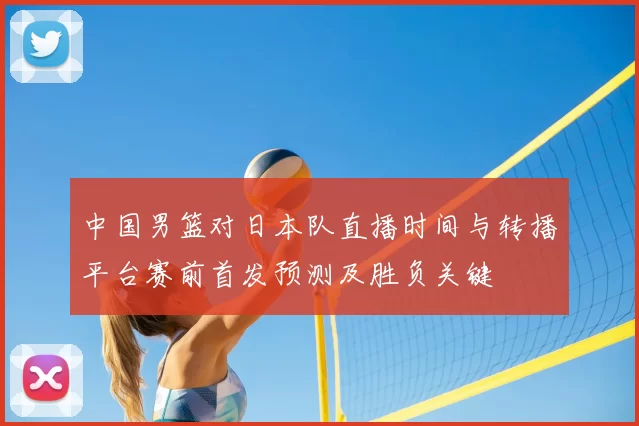 中国男篮对日本队直播时间与转播平台赛前首发预测及胜负关键