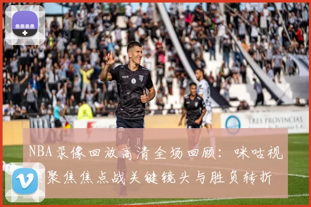 NBA录像回放高清全场回顾：咪咕视频聚焦焦点战关键镜头与胜负转折