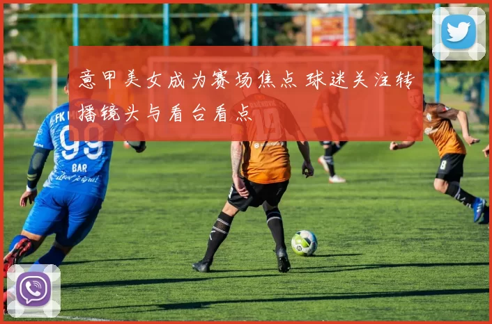 意甲美女成为赛场焦点 球迷关注转播镜头与看台看点