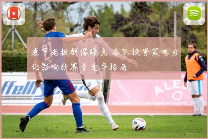 意甲老板群像曝光 各队投资策略分化影响新赛季竞争格局