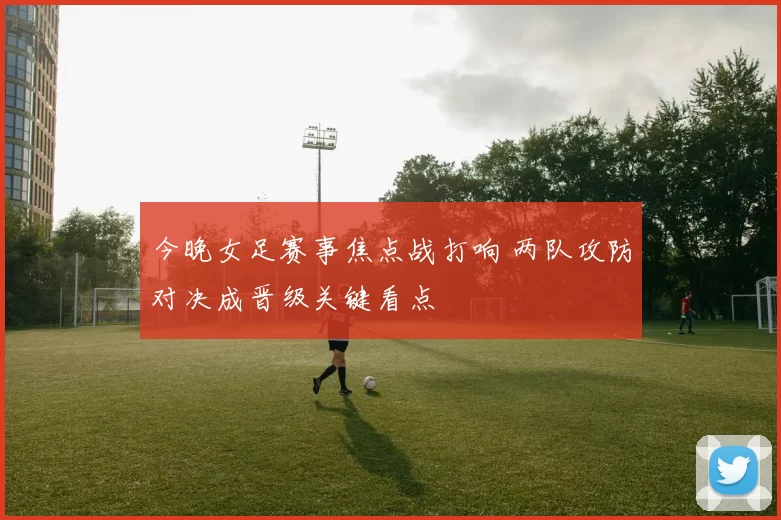 今晚女足赛事焦点战打响 两队攻防对决成晋级关键看点