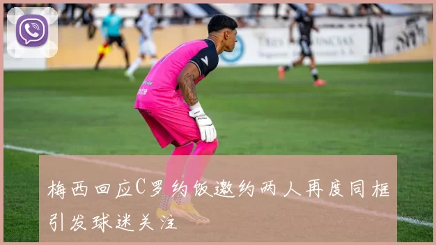 梅西回应C罗约饭邀约两人再度同框引发球迷关注