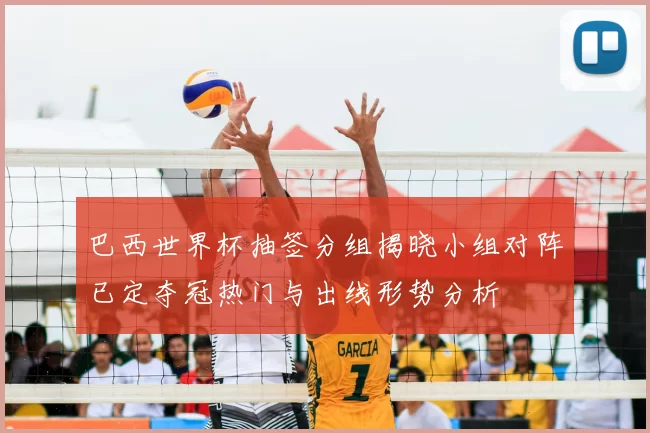 巴西世界杯抽签分组揭晓小组对阵已定夺冠热门与出线形势分析
