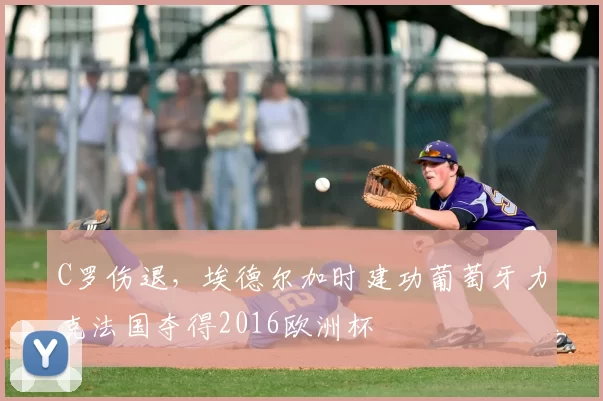 C罗伤退，埃德尔加时建功葡萄牙力克法国夺得2016欧洲杯