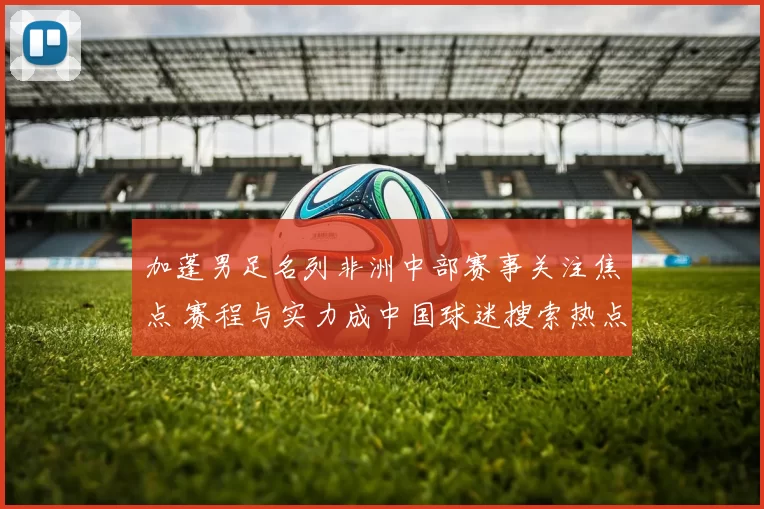 加蓬男足名列非洲中部赛事关注焦点 赛程与实力成中国球迷搜索热点