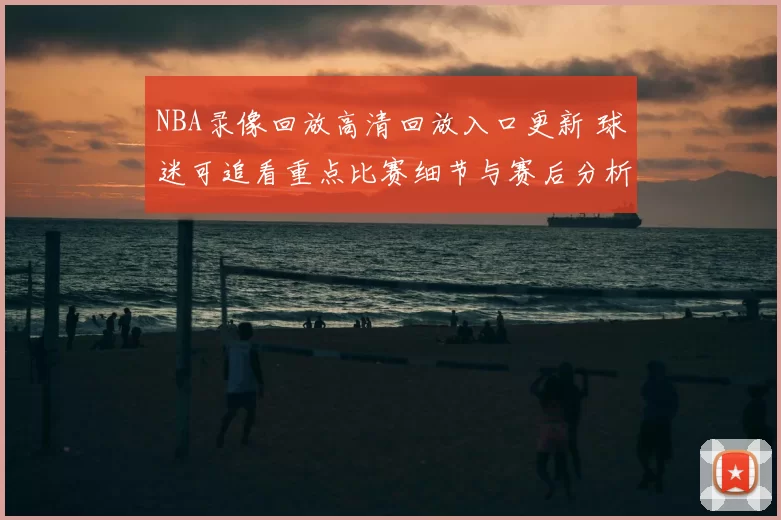 NBA录像回放高清回放入口更新 球迷可追看重点比赛细节与赛后分析