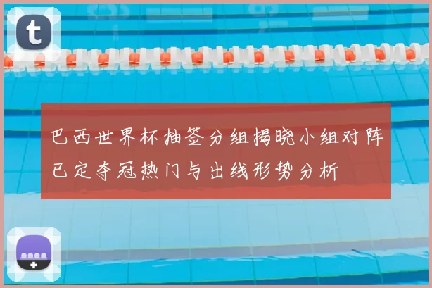 巴西世界杯抽签分组揭晓小组对阵已定夺冠热门与出线形势分析