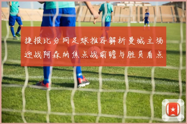 捷报比分网足球推荐解析曼城主场迎战阿森纳焦点战前瞻与胜负看点