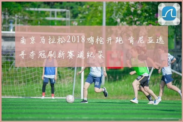 南京马拉松2018鸣枪开跑 肯尼亚选手夺冠刷新赛道纪录