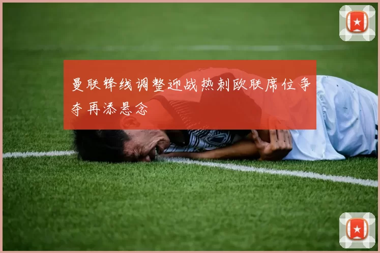 曼联锋线调整迎战热刺欧联席位争夺再添悬念