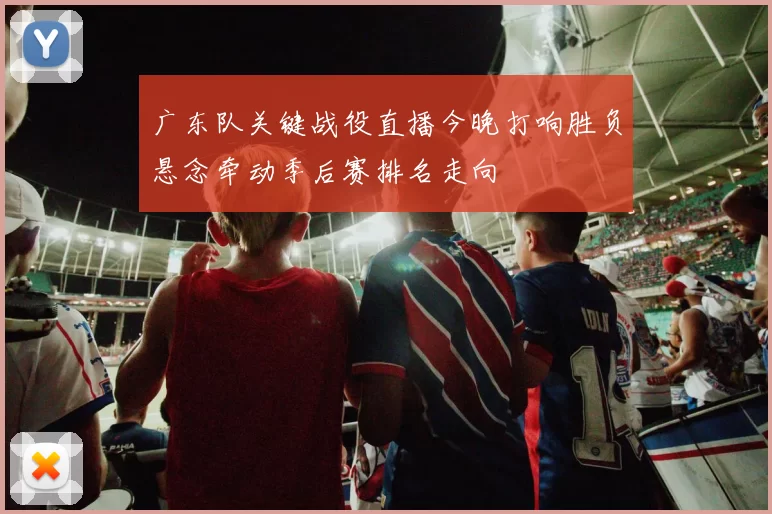 广东队关键战役直播今晚打响胜负悬念牵动季后赛排名走向