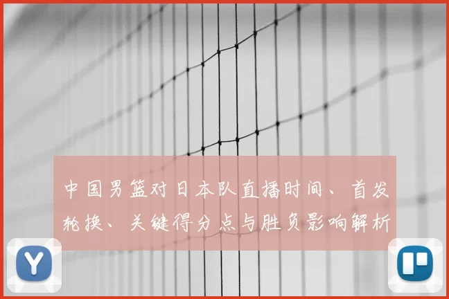 中国男篮对日本队直播时间、首发轮换、关键得分点与胜负影响解析