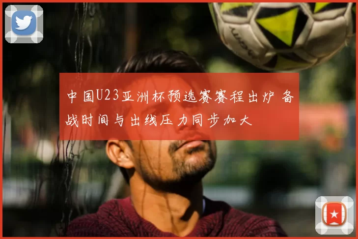 中国U23亚洲杯预选赛赛程出炉 备战时间与出线压力同步加大