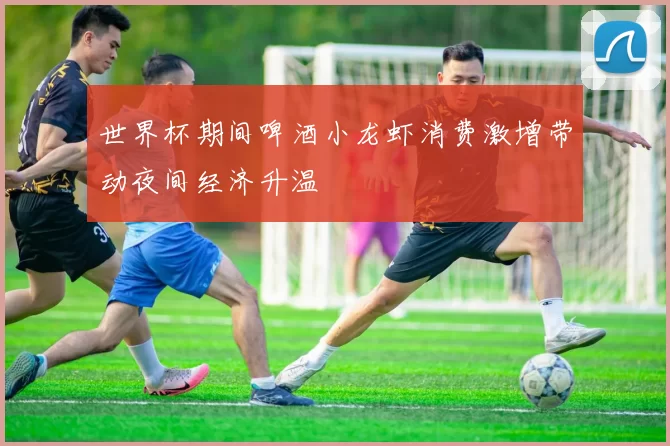 世界杯期间啤酒小龙虾消费激增带动夜间经济升温