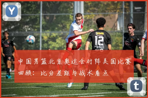 中国男篮北京奥运会对阵美国比赛回顾:比分差距与战术看点